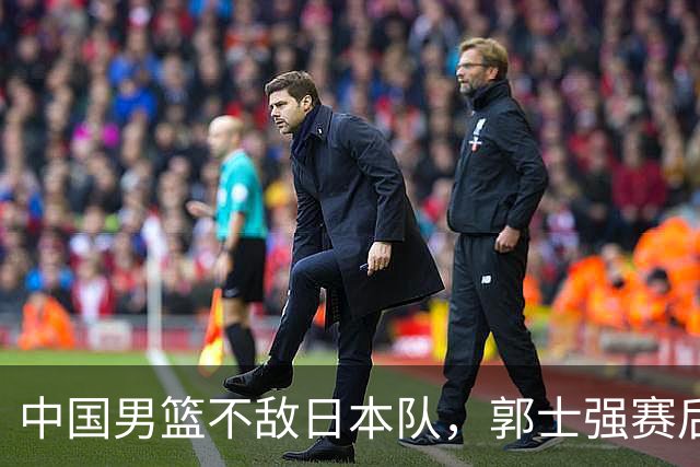 中国男篮不敌日本队，郭士强赛后发声